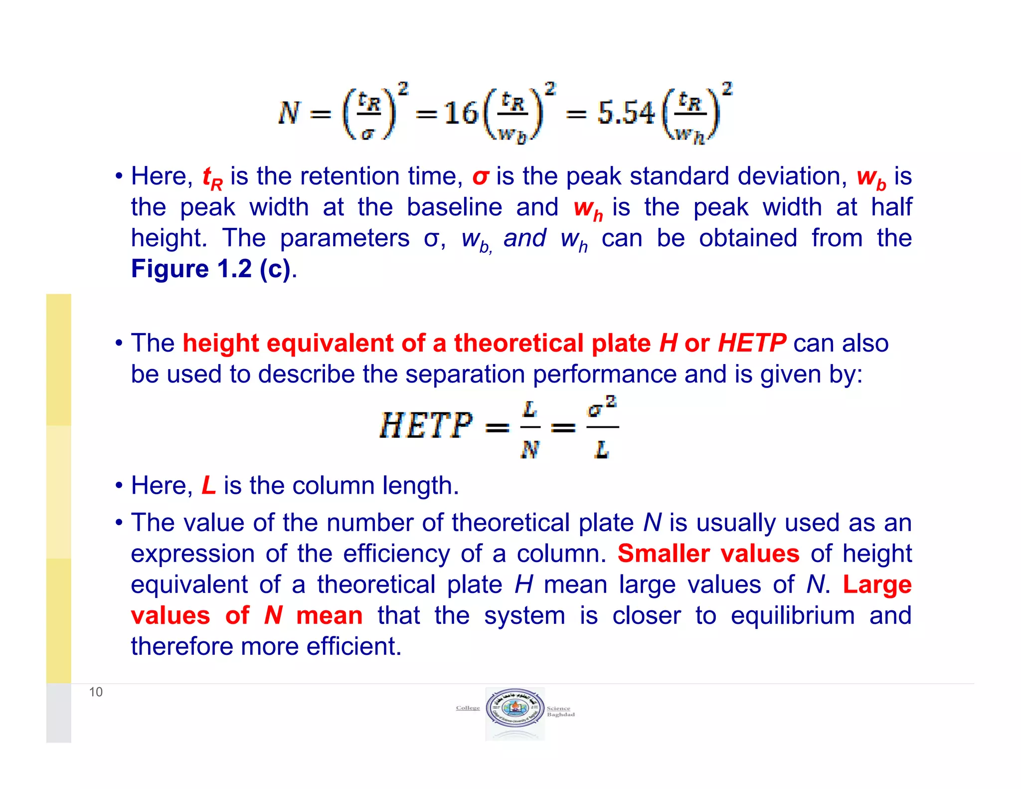 • Here, tR is the retention time, σ is the peak standard deviation, wb is
the peak width at the baseline and wh is the peak width at half
height. The parameters σ, wb and wh can be obtained from theheight. The parameters σ, wb, and wh can be obtained from the
Figure 1.2 (c).
• The height equivalent of a theoretical plate H or HETP can also• The height equivalent of a theoretical plate H or HETP can also
be used to describe the separation performance and is given by:
• Here, L is the column length.
• The value of the number of theoretical plate N is usually used as an
f ff f S fexpression of the efficiency of a column. Smaller values of height
equivalent of a theoretical plate H mean large values of N. Large
values of N mean that the system is closer to equilibrium and
therefore more efficienttherefore more efficient.
10
 