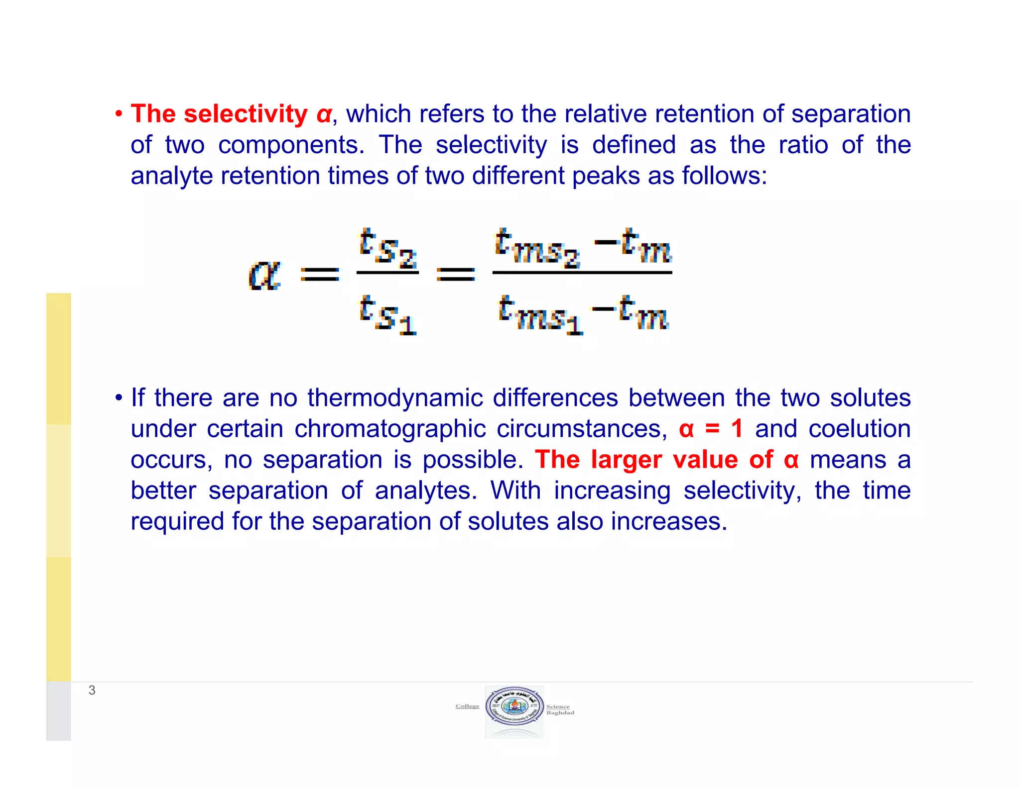 • The selectivity α, which refers to the relative retention of separation
of two components The selectivity is defined as the ratio of theof two components. The selectivity is defined as the ratio of the
analyte retention times of two different peaks as follows:
• If there are no thermodynamic differences between the two solutes
under certain chromatographic circumstances, α = 1 and coelution
occurs, no separation is possible. The larger value of α means a
better separation of analytes. With increasing selectivity, the time
required for the separation of solutes also increases.
3
 