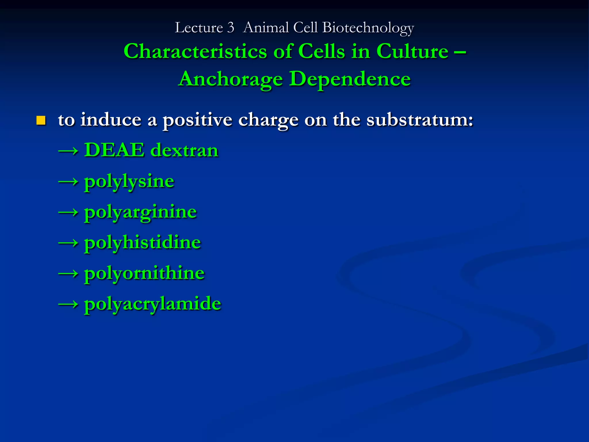 Lecture 3 Animal Cell Biotechnology
           Characteristics of Cells in Culture –
                Anchorage Dependence
   to induce a positive charge on the substratum:
    → DEAE dextran
    → polylysine
    → polyarginine
    → polyhistidine
    → polyornithine
    → polyacrylamide
 