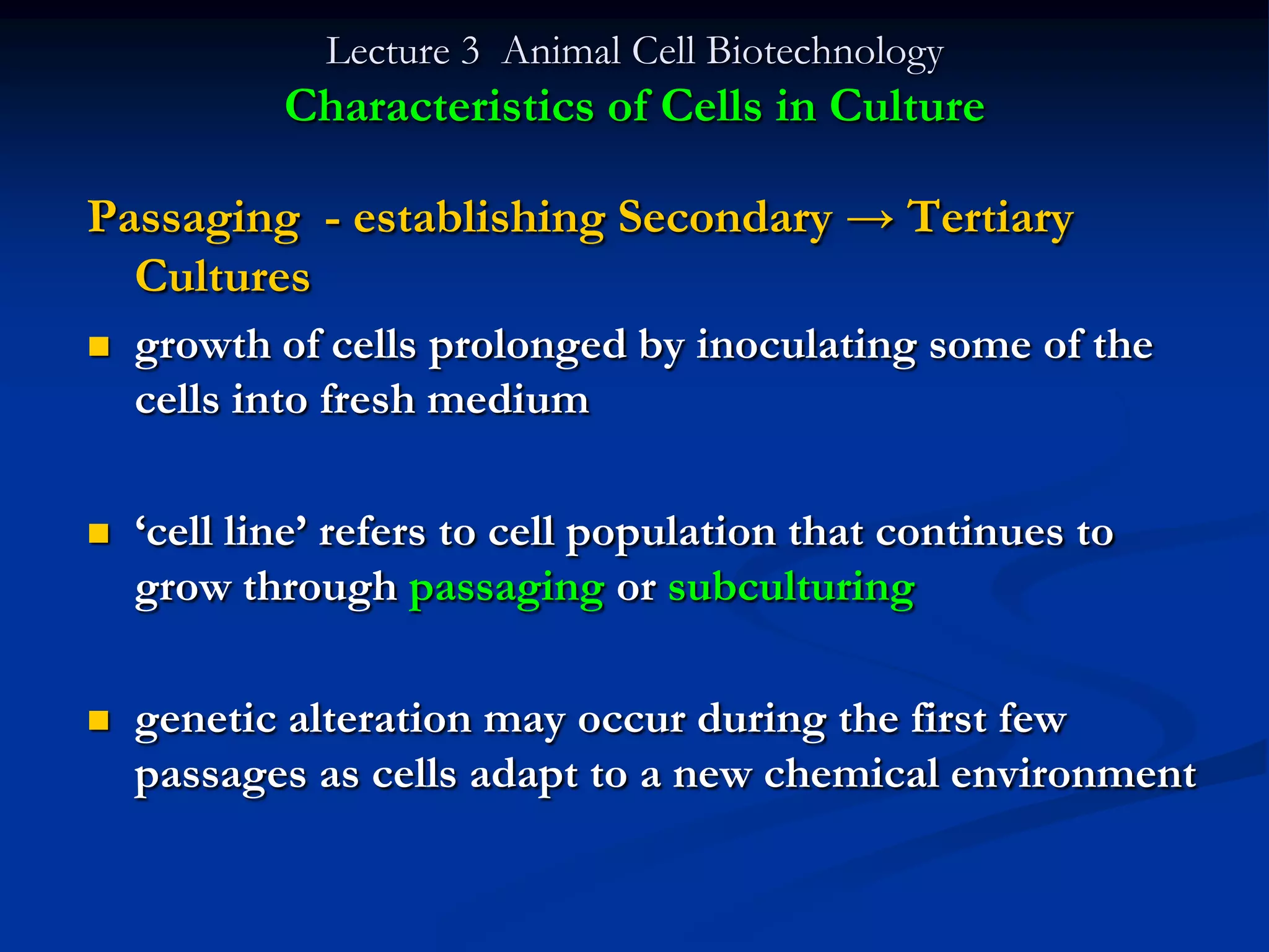 Lecture 3 Animal Cell Biotechnology
            Characteristics of Cells in Culture

Passaging - establishing Secondary → Tertiary
  Cultures
   growth of cells prolonged by inoculating some of the
    cells into fresh medium

   „cell line‟ refers to cell population that continues to
    grow through passaging or subculturing

   genetic alteration may occur during the first few
    passages as cells adapt to a new chemical environment
 