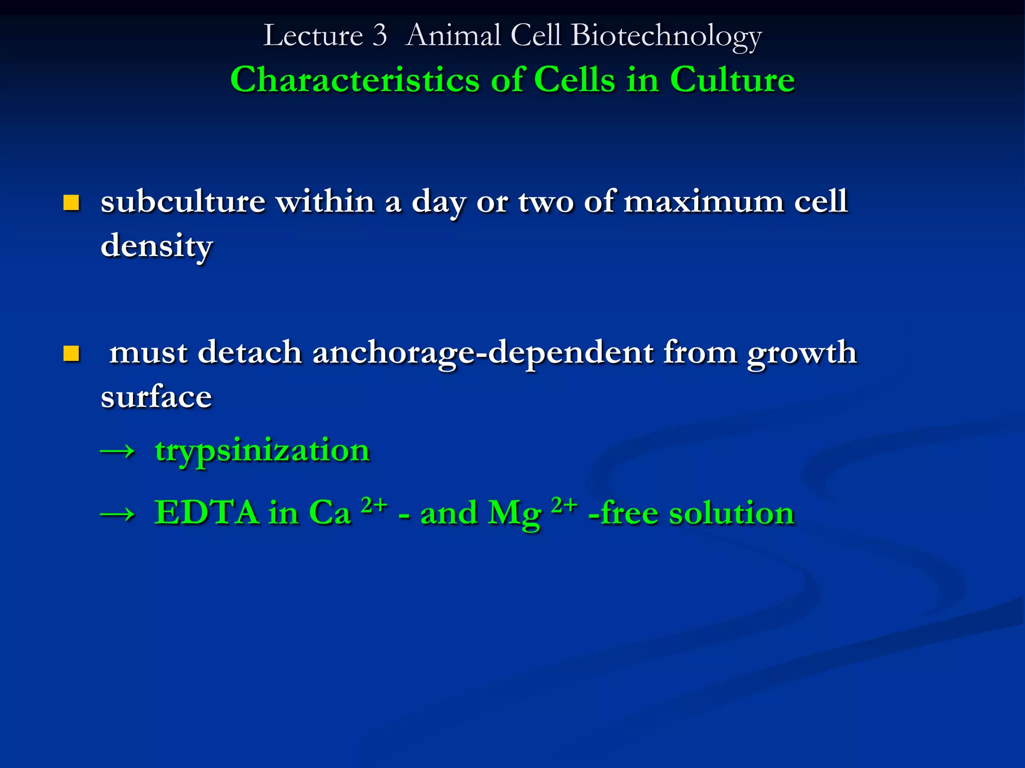 Lecture 3 Animal Cell Biotechnology
           Characteristics of Cells in Culture


   subculture within a day or two of maximum cell
    density

    must detach anchorage-dependent from growth
    surface
    → trypsinization
    → EDTA in Ca 2+ - and Mg 2+ -free solution
 