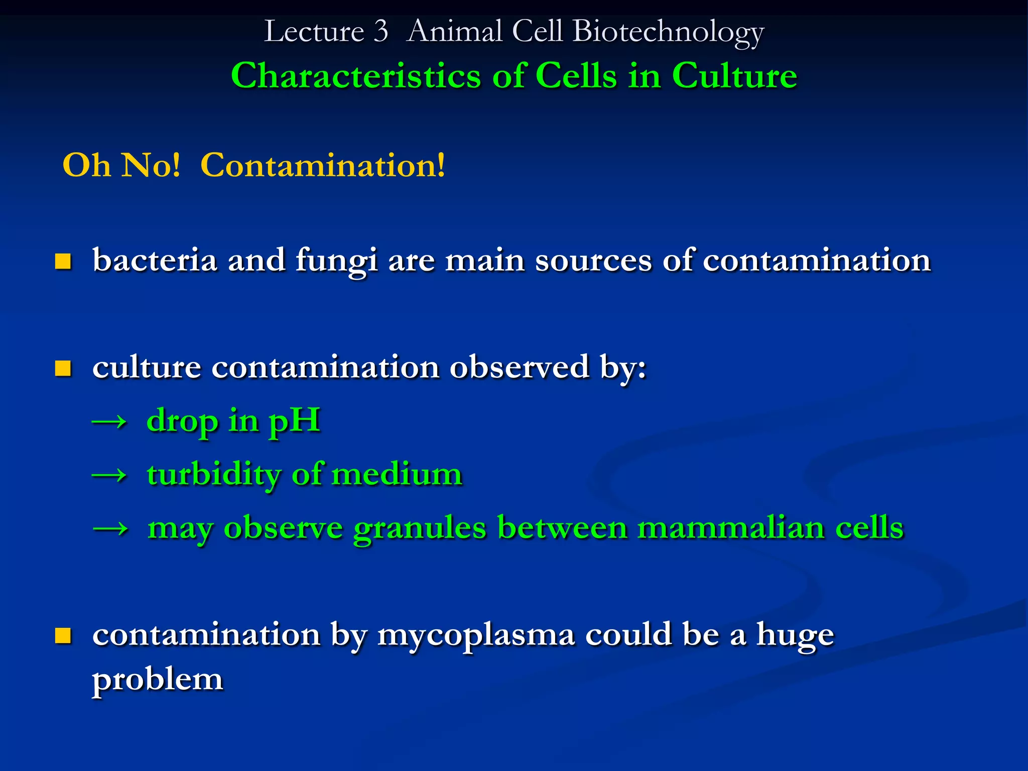 Lecture 3 Animal Cell Biotechnology
            Characteristics of Cells in Culture

Oh No! Contamination!

   bacteria and fungi are main sources of contamination

   culture contamination observed by:
    → drop in pH
    → turbidity of medium
    → may observe granules between mammalian cells

   contamination by mycoplasma could be a huge
    problem
 