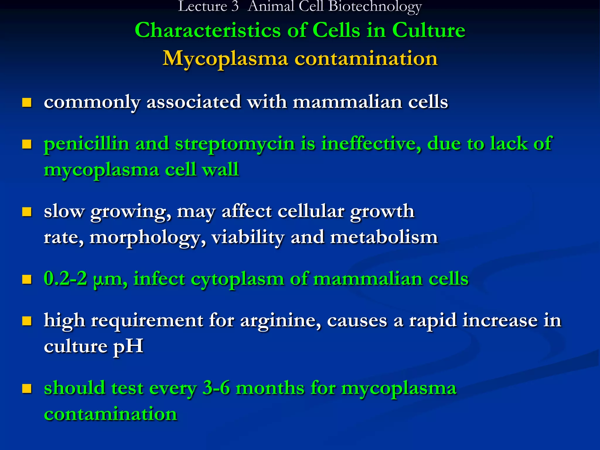 Lecture 3 Animal Cell Biotechnology
              Characteristics of Cells in Culture
                Mycoplasma contamination
   commonly associated with mammalian cells
   penicillin and streptomycin is ineffective, due to lack of
    mycoplasma cell wall
   slow growing, may affect cellular growth
    rate, morphology, viability and metabolism
   0.2-2 μm, infect cytoplasm of mammalian cells
   high requirement for arginine, causes a rapid increase in
    culture pH
   should test every 3-6 months for mycoplasma
    contamination
 