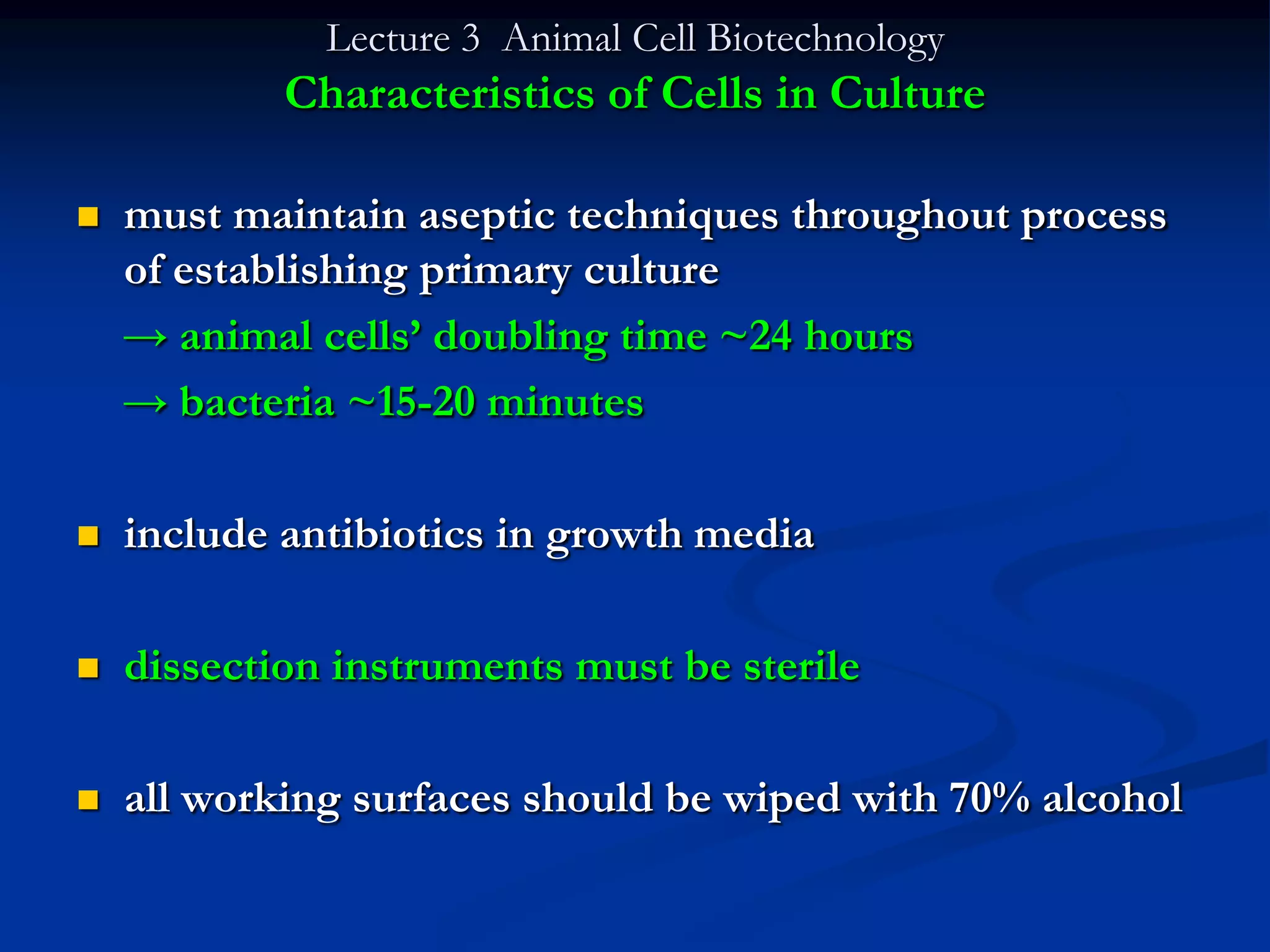 Lecture 3 Animal Cell Biotechnology
            Characteristics of Cells in Culture

   must maintain aseptic techniques throughout process
    of establishing primary culture
    → animal cells‟ doubling time ~24 hours
    → bacteria ~15-20 minutes

   include antibiotics in growth media

   dissection instruments must be sterile

   all working surfaces should be wiped with 70% alcohol
 