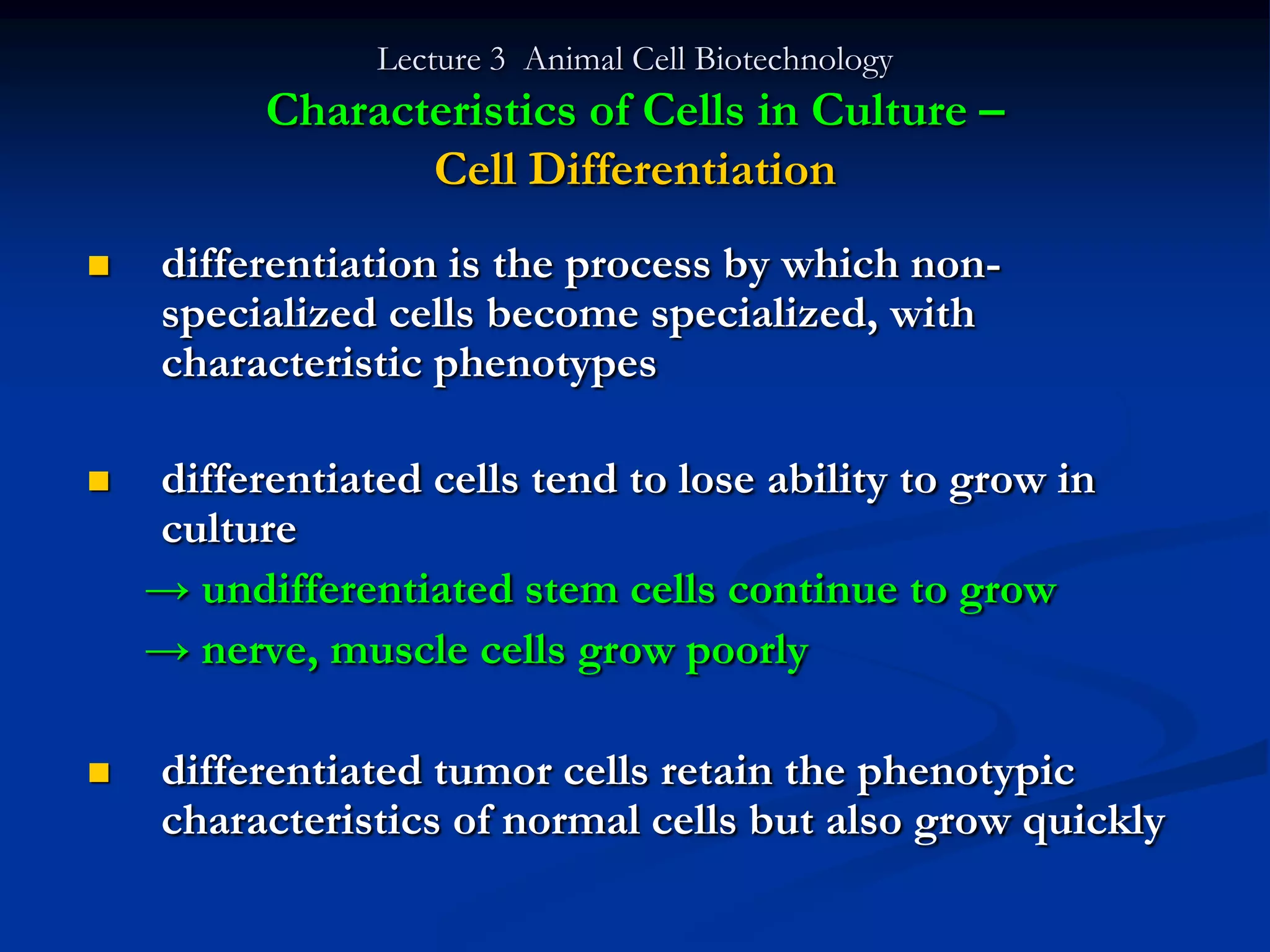 Lecture 3 Animal Cell Biotechnology
          Characteristics of Cells in Culture –
                 Cell Differentiation
   differentiation is the process by which non-
    specialized cells become specialized, with
    characteristic phenotypes

   differentiated cells tend to lose ability to grow in
    culture
    → undifferentiated stem cells continue to grow
    → nerve, muscle cells grow poorly

   differentiated tumor cells retain the phenotypic
    characteristics of normal cells but also grow quickly
 