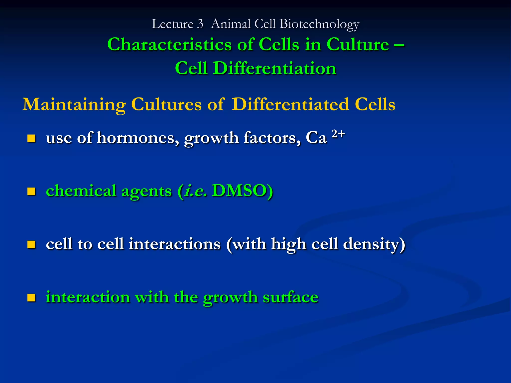 Lecture 3 Animal Cell Biotechnology
            Characteristics of Cells in Culture –
                   Cell Differentiation
Maintaining Cultures of Differentiated Cells
   use of hormones, growth factors, Ca 2+

   chemical agents (i.e. DMSO)

   cell to cell interactions (with high cell density)

   interaction with the growth surface
 