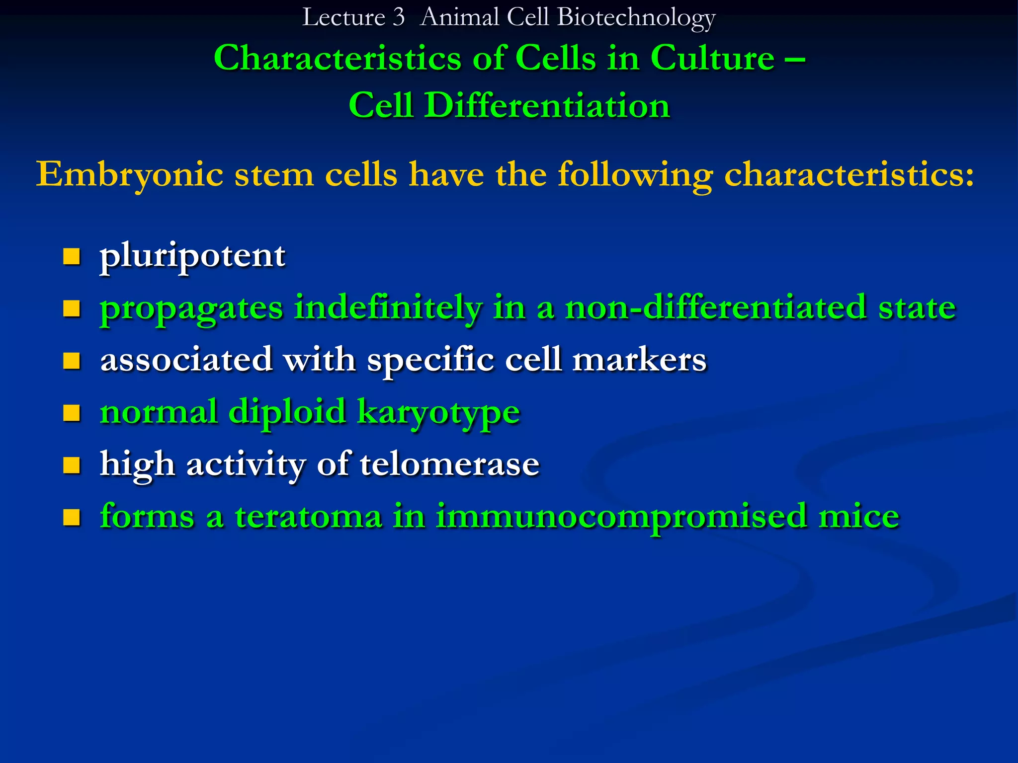 Lecture 3 Animal Cell Biotechnology
            Characteristics of Cells in Culture –
                   Cell Differentiation
Embryonic stem cells have the following characteristics:

    pluripotent
    propagates indefinitely in a non-differentiated state
    associated with specific cell markers
    normal diploid karyotype
    high activity of telomerase
    forms a teratoma in immunocompromised mice
 