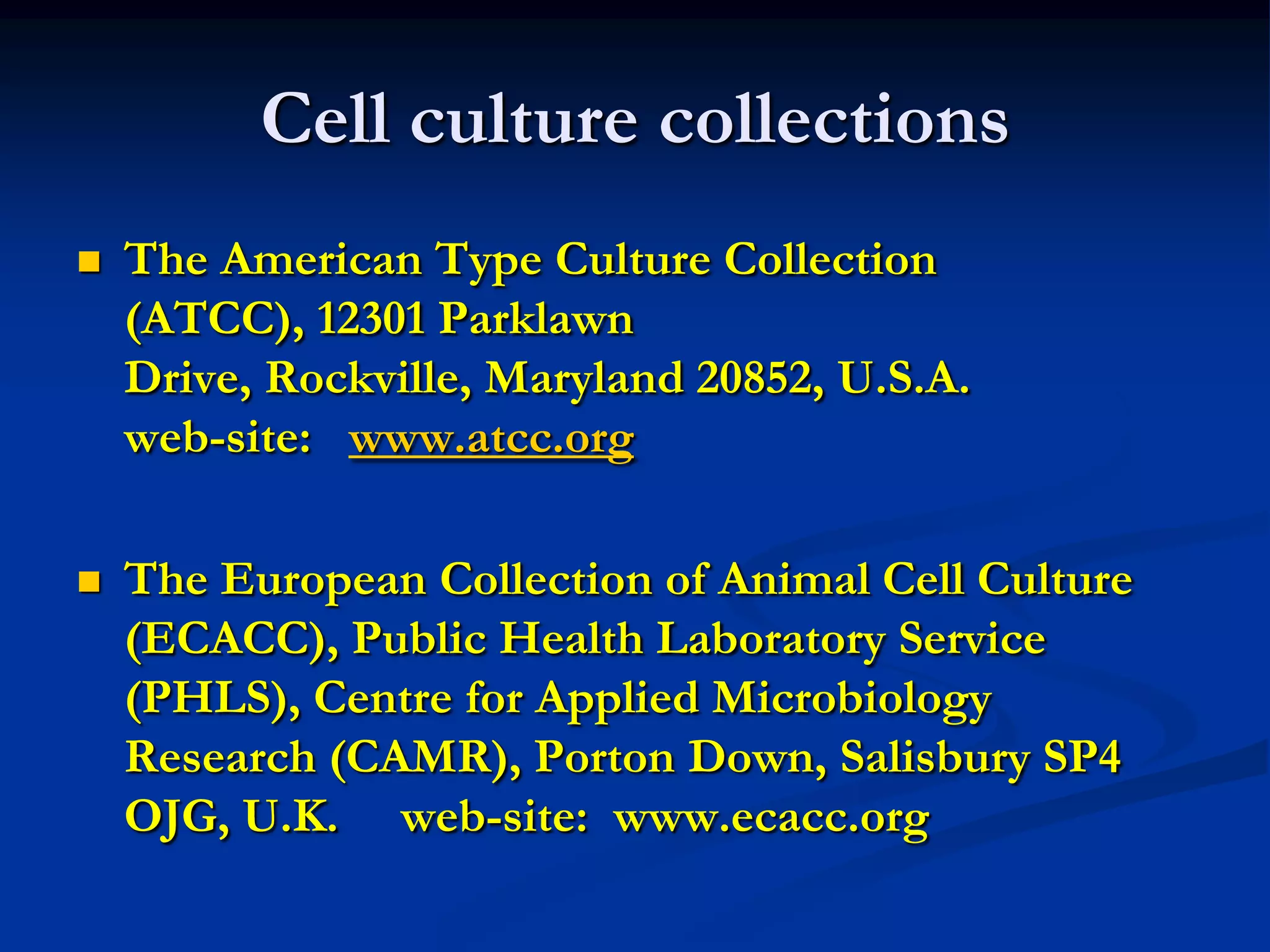 Cell culture collections
   The American Type Culture Collection
    (ATCC), 12301 Parklawn
    Drive, Rockville, Maryland 20852, U.S.A.
    web-site: www.atcc.org

   The European Collection of Animal Cell Culture
    (ECACC), Public Health Laboratory Service
    (PHLS), Centre for Applied Microbiology
    Research (CAMR), Porton Down, Salisbury SP4
    OJG, U.K. web-site: www.ecacc.org
 