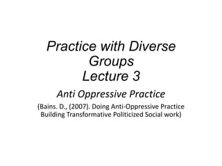 Practice with Diverse
Groups
Lecture 3
Anti Oppressive Practice
(Bains. D., (2007). Doing Anti-Oppressive Practice
Building Transformative Politicized Social work)
 