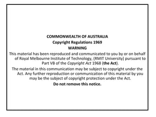COMMONWEALTH OF AUSTRALIA
Copyright Regulations 1969
WARNING
This material has been reproduced and communicated to you by or on behalf
of Royal Melbourne Institute of Technology, (RMIT University) pursuant to
Part VB of the Copyright Act 1968 (the Act).
The material in this communication may be subject to copyright under the
Act. Any further reproduction or communication of this material by you
may be the subject of copyright protection under the Act.
Do not remove this notice.
 