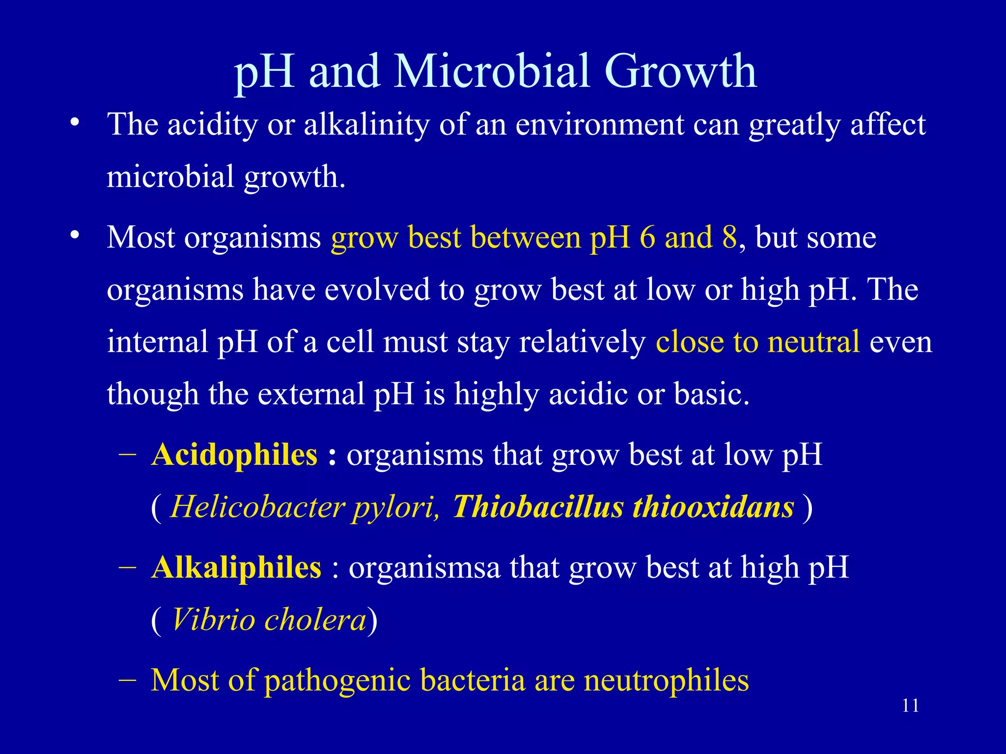 pH and Microbial Growth
• The acidity or alkalinity of an environment can greatly affect
  microbial growth.
• Most organisms grow best between pH 6 and 8, but some
  organisms have evolved to grow best at low or high pH. The
  internal pH of a cell must stay relatively close to neutral even
  though the external pH is highly acidic or basic.
   – Acidophiles : organisms that grow best at low pH
      ( Helicobacter pylori, Thiobacillus thiooxidans )
   – Alkaliphiles : organismsa that grow best at high pH
      ( Vibrio cholera)
   – Most of pathogenic bacteria are neutrophiles
                                                               11
 