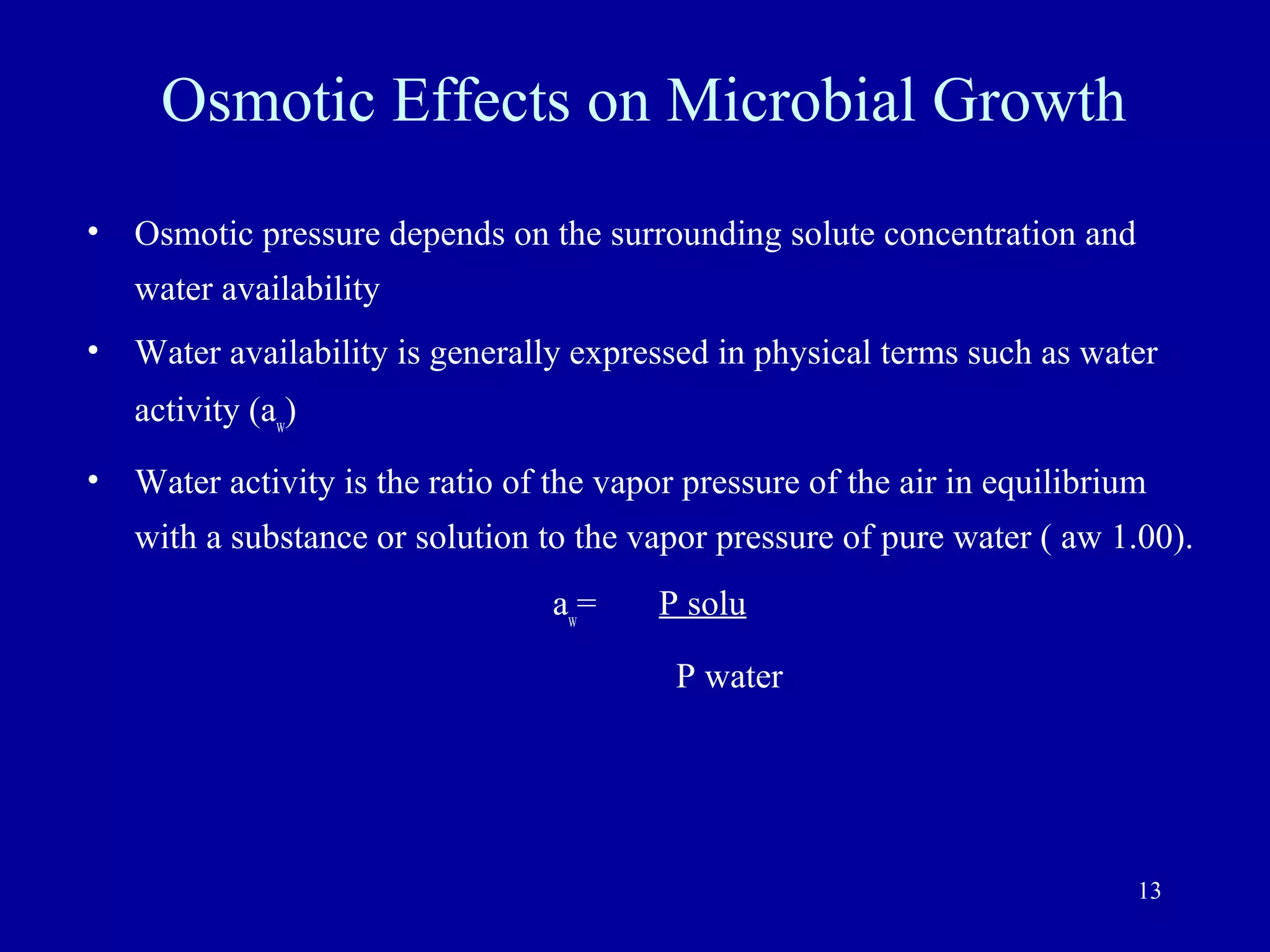 Osmotic Effects on Microbial Growth
•   Osmotic pressure depends on the surrounding solute concentration and
    water availability
•   Water availability is generally expressed in physical terms such as water
    activity (aw)
•   Water activity is the ratio of the vapor pressure of the air in equilibrium
    with a substance or solution to the vapor pressure of pure water ( aw 1.00).
                                  aw=     P solu

                                            P water




                                                                              13
 