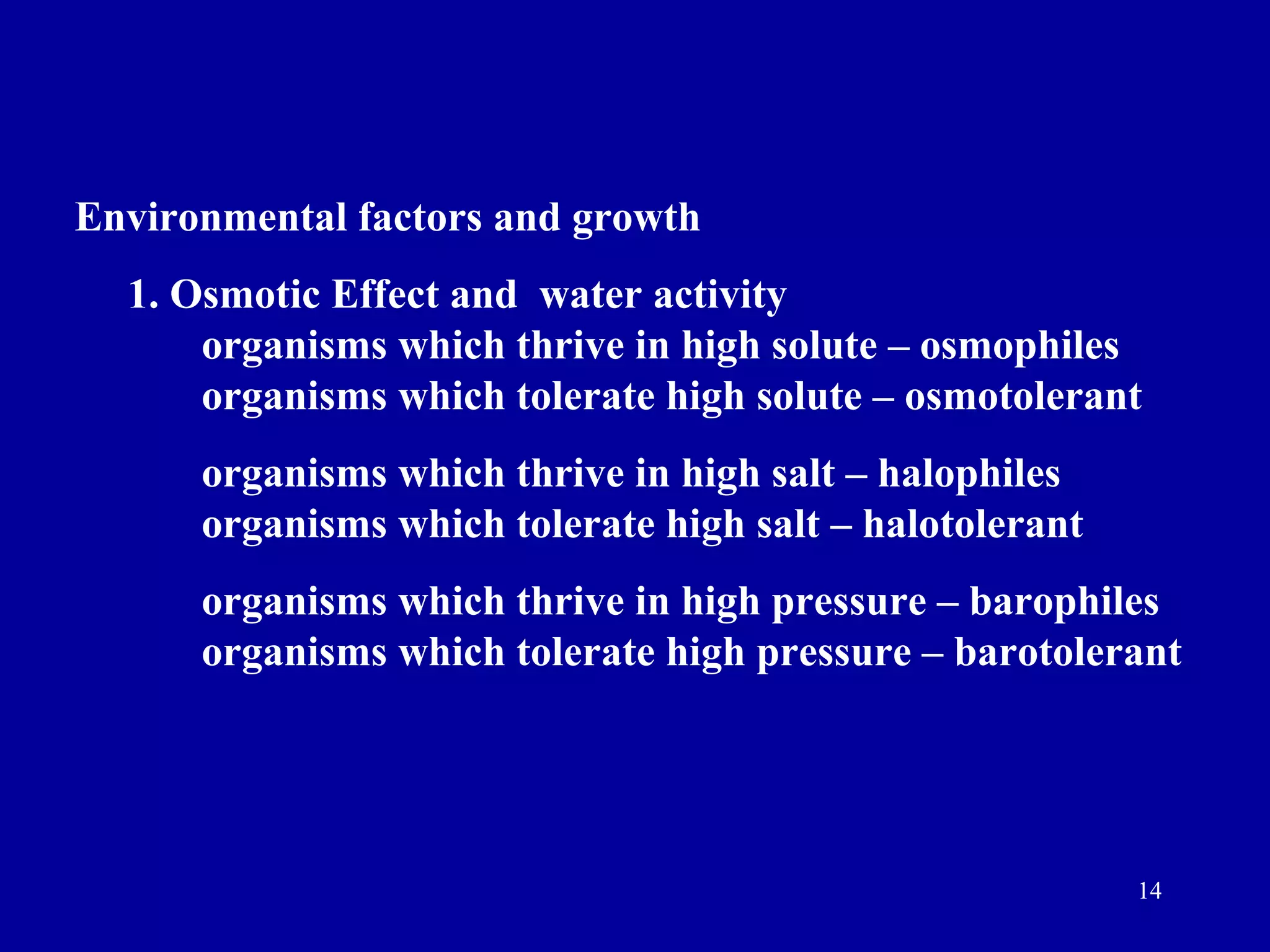 Environmental factors and growth
  1. Osmotic Effect and water activity
      organisms which thrive in high solute – osmophiles
      organisms which tolerate high solute – osmotolerant
      organisms which thrive in high salt – halophiles
      organisms which tolerate high salt – halotolerant
      organisms which thrive in high pressure – barophiles
      organisms which tolerate high pressure – barotolerant




                                                          14
 
