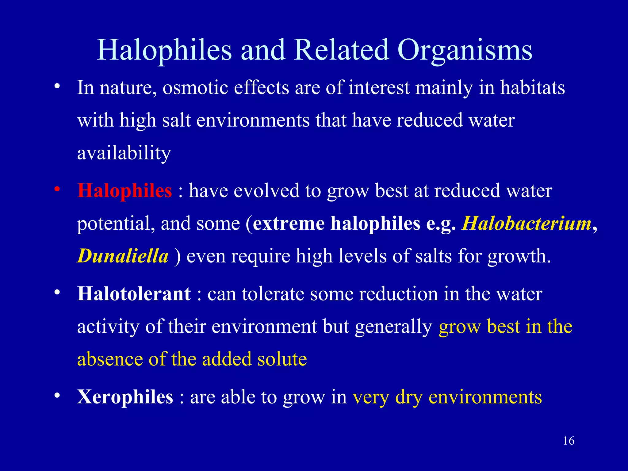 Halophiles and Related Organisms
• In nature, osmotic effects are of interest mainly in habitats
  with high salt environments that have reduced water
  availability
• Halophiles : have evolved to grow best at reduced water
  potential, and some (extreme halophiles e.g. Halobacterium,
  Dunaliella ) even require high levels of salts for growth.
• Halotolerant : can tolerate some reduction in the water
  activity of their environment but generally grow best in the
  absence of the added solute
• Xerophiles : are able to grow in very dry environments

                                                               16
 