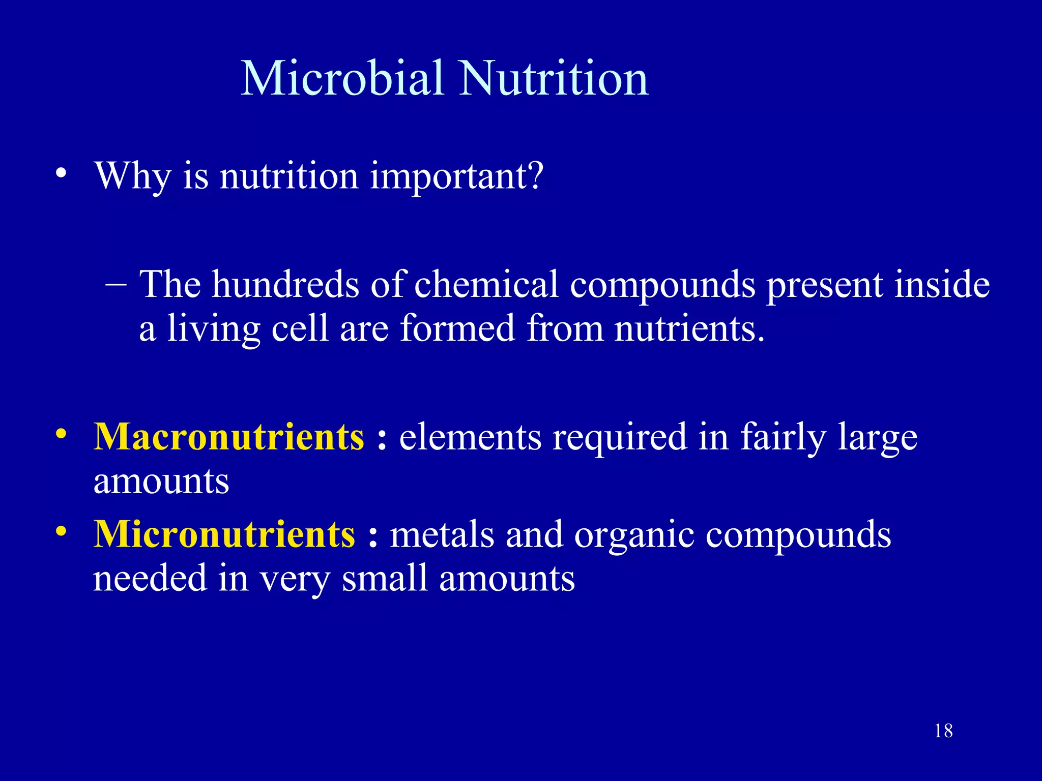 Microbial Nutrition
• Why is nutrition important?

   – The hundreds of chemical compounds present inside
     a living cell are formed from nutrients.

• Macronutrients : elements required in fairly large
  amounts
• Micronutrients : metals and organic compounds
  needed in very small amounts


                                                       18
 