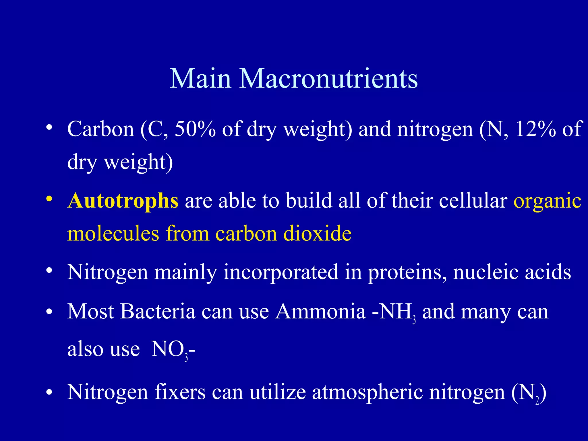 Main Macronutrients
• Carbon (C, 50% of dry weight) and nitrogen (N, 12% of
  dry weight)
• Autotrophs are able to build all of their cellular organic
  molecules from carbon dioxide
• Nitrogen mainly incorporated in proteins, nucleic acids
• Most Bacteria can use Ammonia -NH3 and many can
  also use NO3-
• Nitrogen fixers can utilize atmospheric nitrogen (N2)
                                                     19
 
