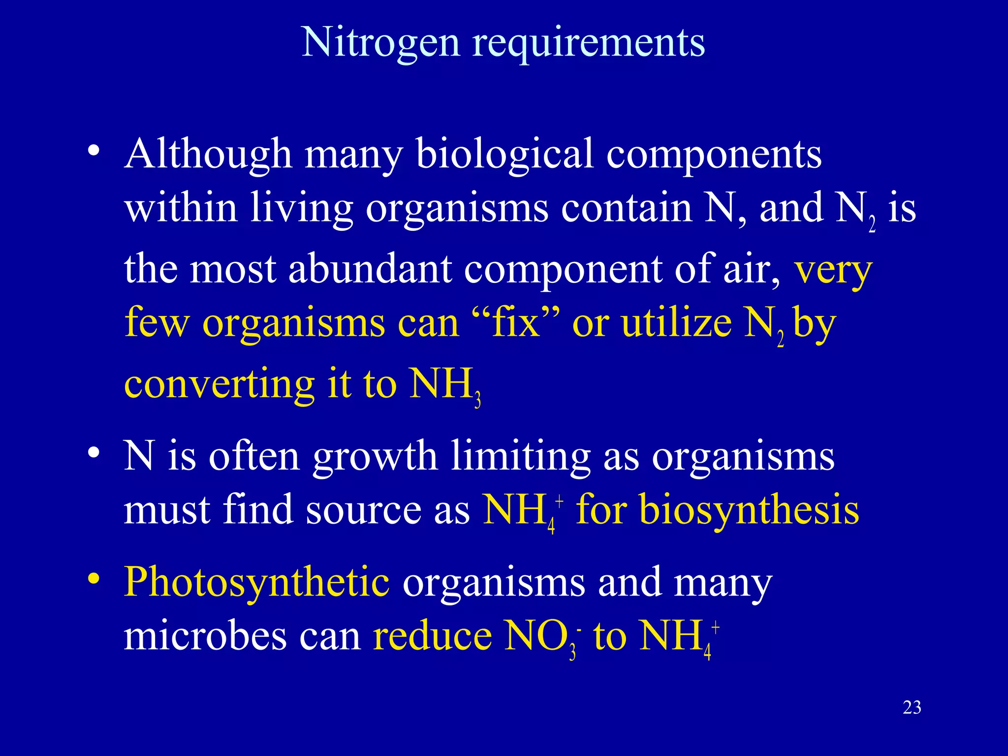 Nitrogen requirements

• Although many biological components
  within living organisms contain N, and N2 is
  the most abundant component of air, very
  few organisms can “fix” or utilize N2 by
  converting it to NH3
• N is often growth limiting as organisms
  must find source as NH4+ for biosynthesis
• Photosynthetic organisms and many
  microbes can reduce NO3- to NH4+
                                              23
 