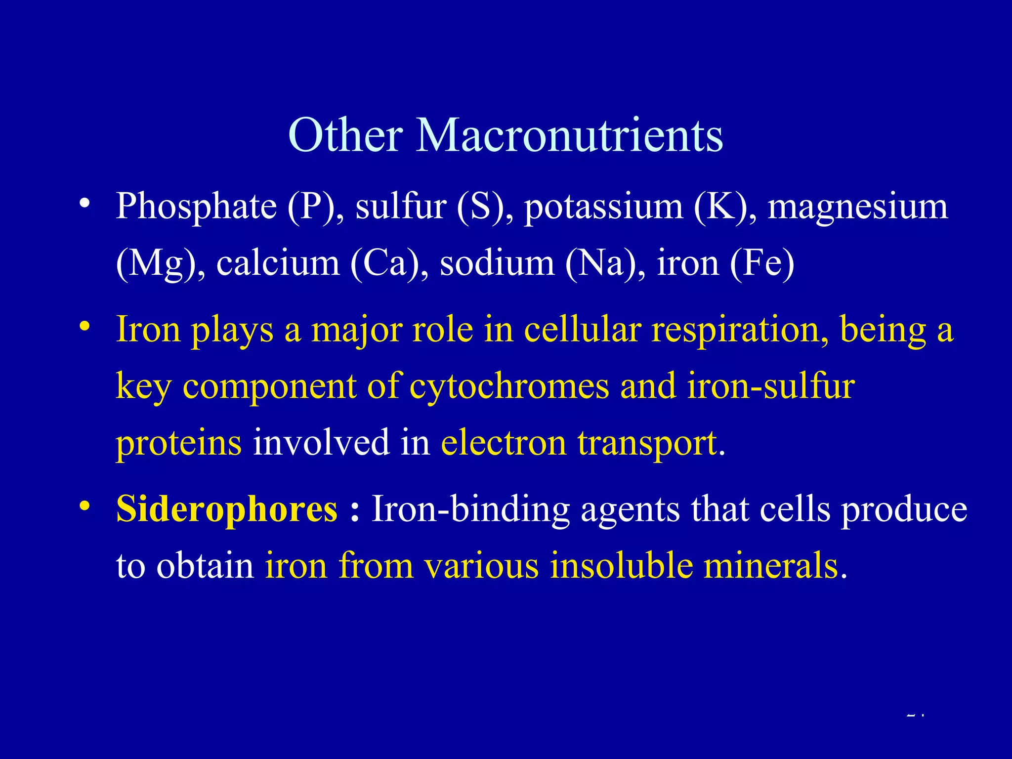 Other Macronutrients
• Phosphate (P), sulfur (S), potassium (K), magnesium
  (Mg), calcium (Ca), sodium (Na), iron (Fe)
• Iron plays a major role in cellular respiration, being a
  key component of cytochromes and iron-sulfur
  proteins involved in electron transport.
• Siderophores : Iron-binding agents that cells produce
  to obtain iron from various insoluble minerals.


                                                      24
 
