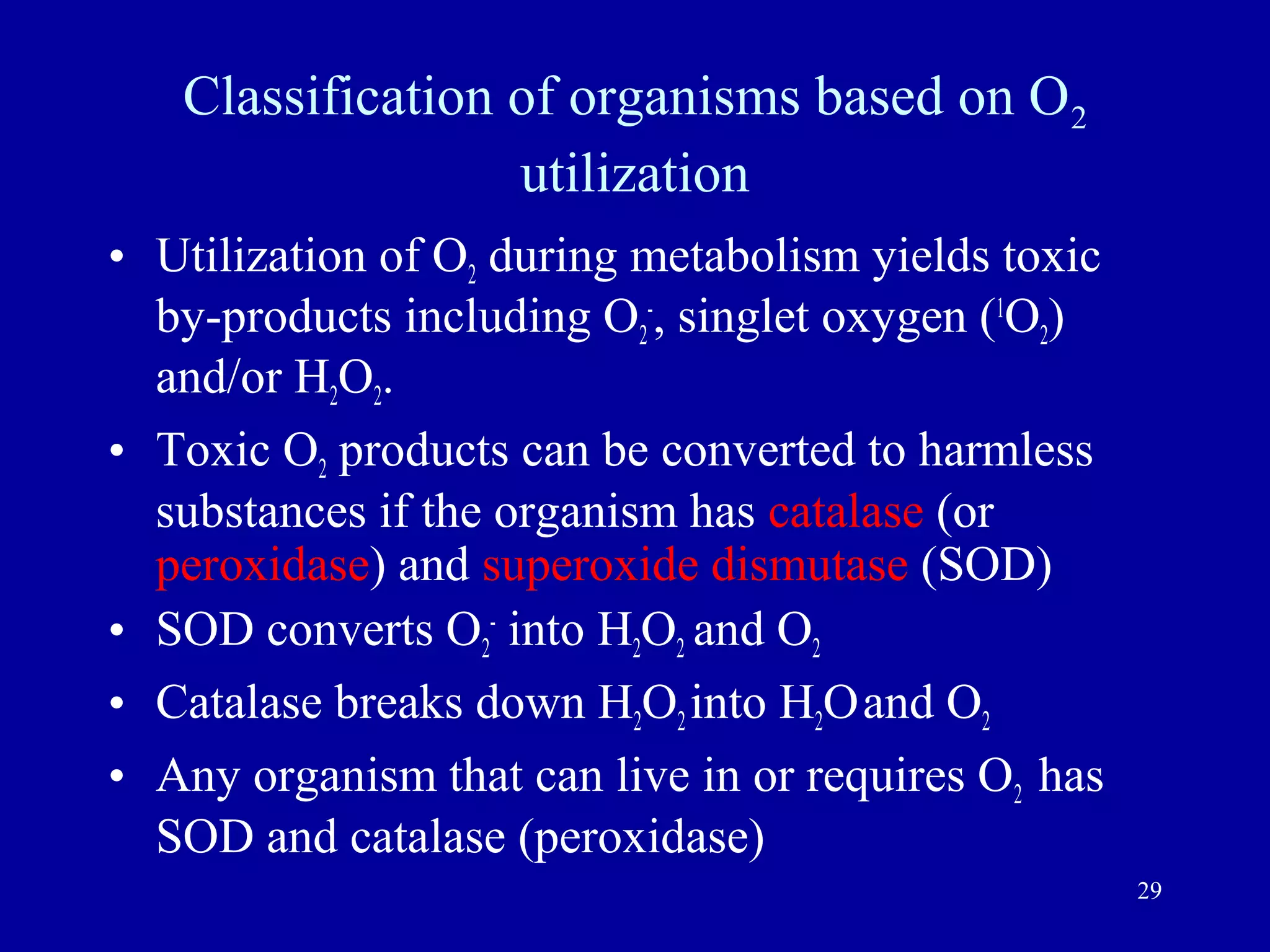 Classification of organisms based on O2
                  utilization
• Utilization of O2 during metabolism yields toxic
  by-products including O2-, singlet oxygen (1O2)
  and/or H2O2.
• Toxic O2 products can be converted to harmless
  substances if the organism has catalase (or
  peroxidase) and superoxide dismutase (SOD)
• SOD converts O2- into H2O2 and O2
• Catalase breaks down H2O2 into H2O and O2
• Any organism that can live in or requires O2 has
  SOD and catalase (peroxidase)
                                                     29
 