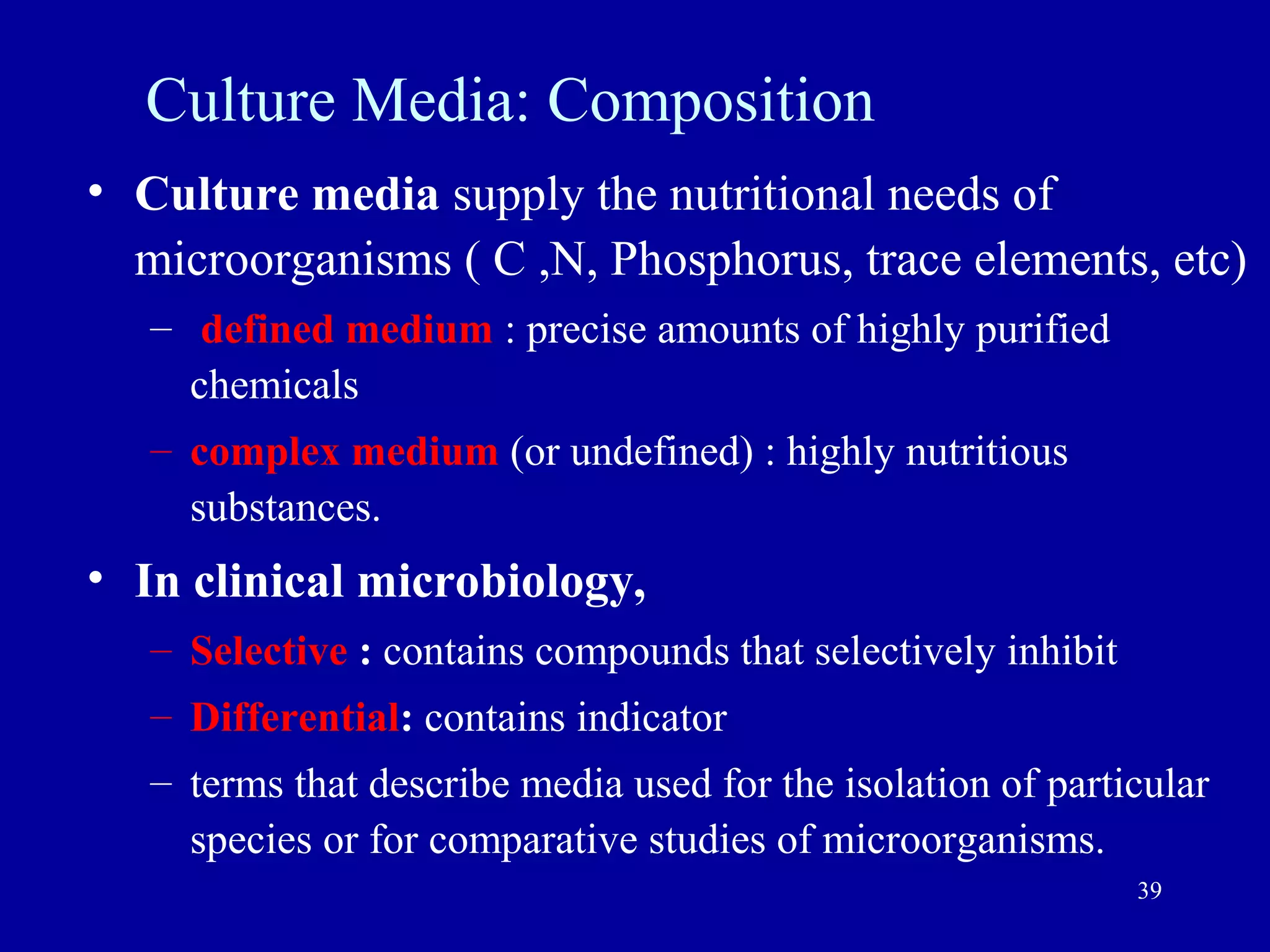 Culture Media: Composition
• Culture media supply the nutritional needs of
  microorganisms ( C ,N, Phosphorus, trace elements, etc)
   – defined medium : precise amounts of highly purified
     chemicals
   – complex medium (or undefined) : highly nutritious
     substances.
• In clinical microbiology,
   – Selective : contains compounds that selectively inhibit
   – Differential: contains indicator
   – terms that describe media used for the isolation of particular
     species or for comparative studies of microorganisms.
                                                               39
 