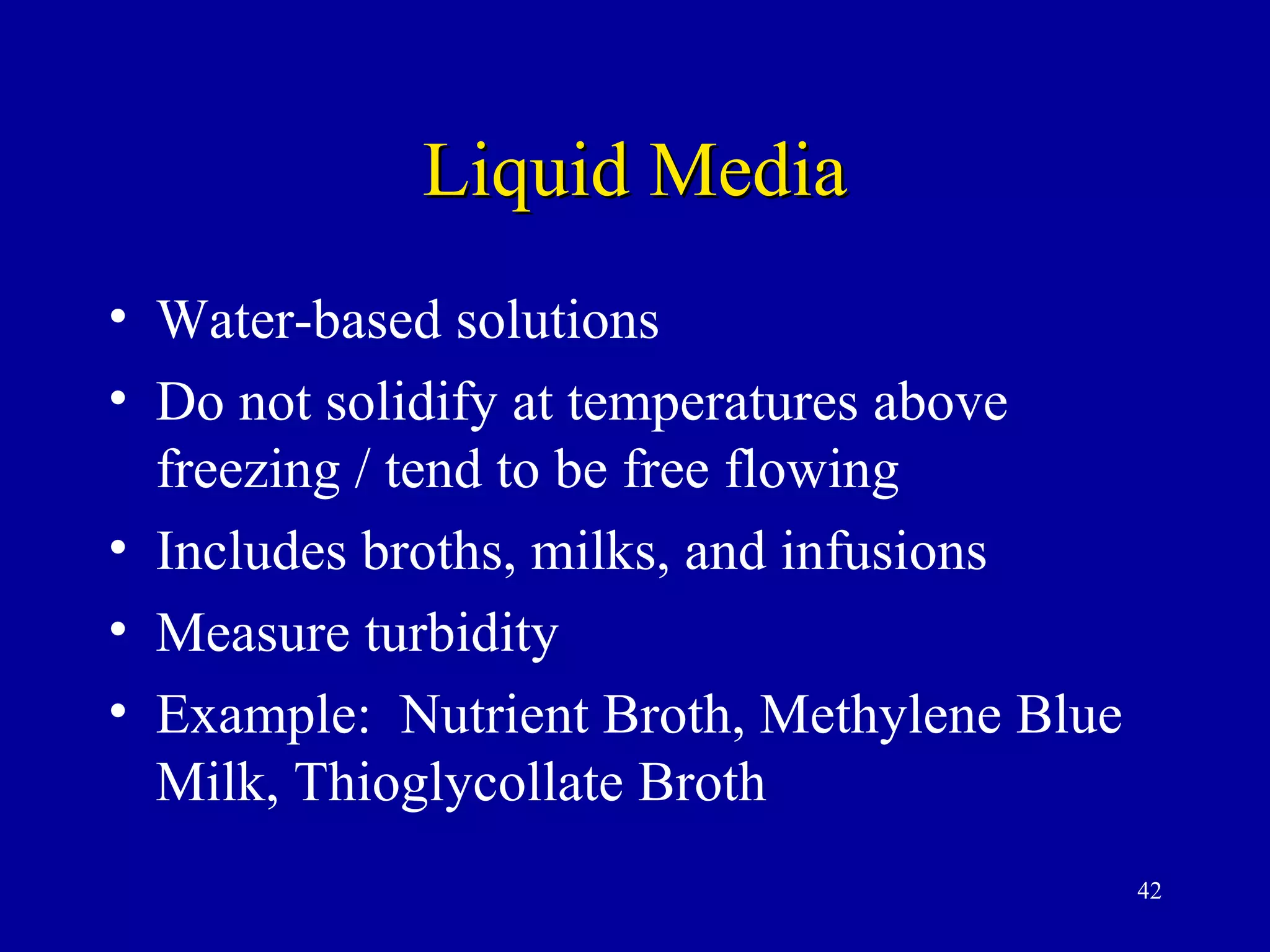 Liquid Media
• Water-based solutions
• Do not solidify at temperatures above
  freezing / tend to be free flowing
• Includes broths, milks, and infusions
• Measure turbidity
• Example: Nutrient Broth, Methylene Blue
  Milk, Thioglycollate Broth
                                            42
 