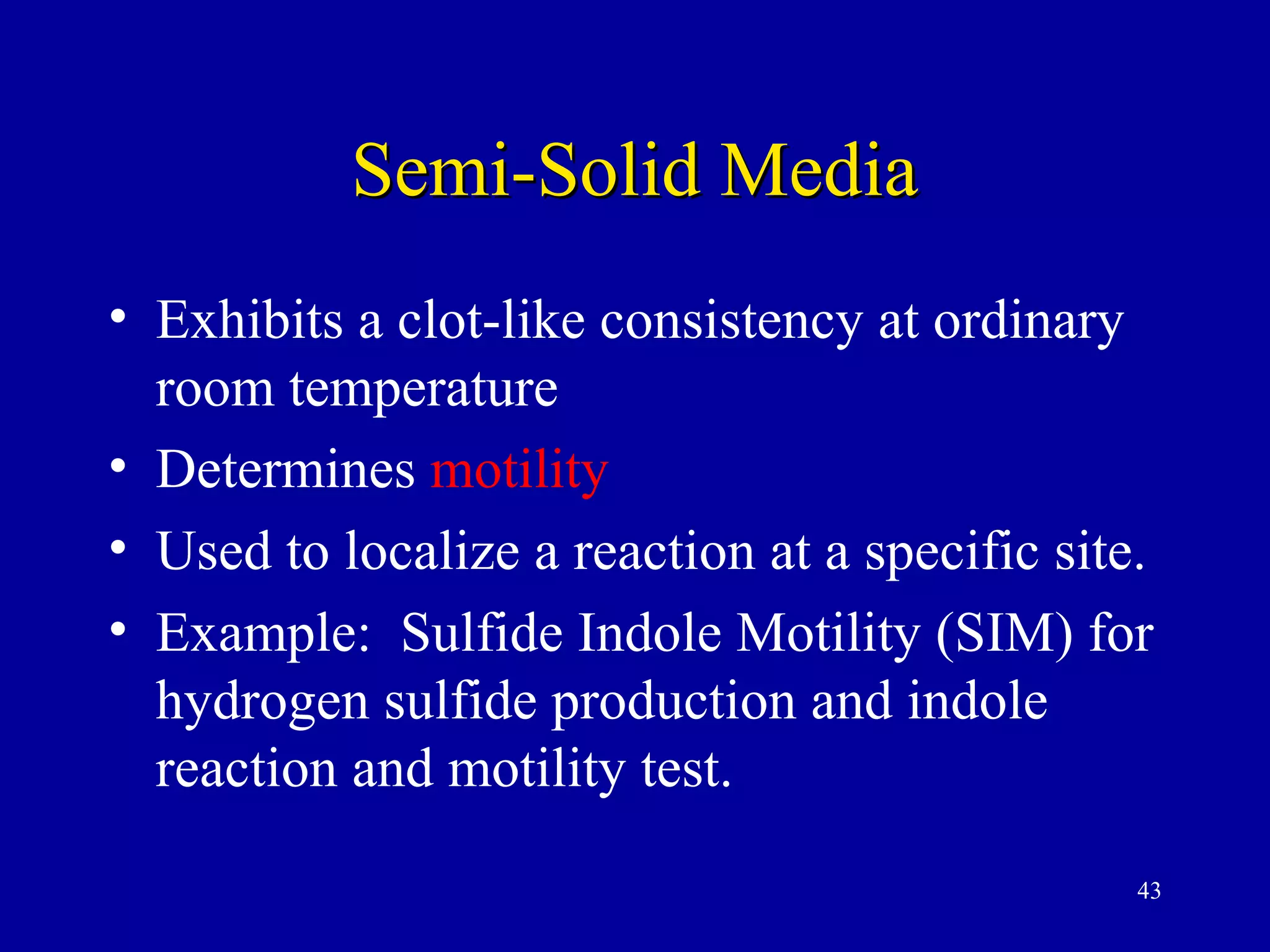 Semi-Solid Media
• Exhibits a clot-like consistency at ordinary
  room temperature
• Determines motility
• Used to localize a reaction at a specific site.
• Example: Sulfide Indole Motility (SIM) for
  hydrogen sulfide production and indole
  reaction and motility test.
                                                43
 