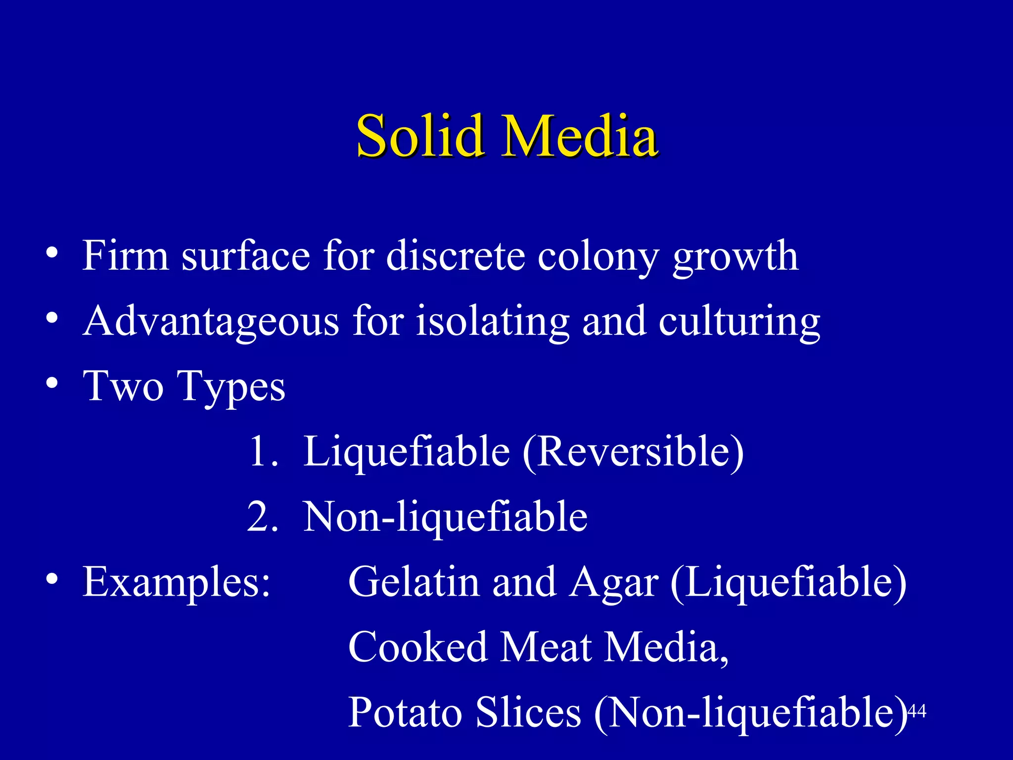 Solid Media
• Firm surface for discrete colony growth
• Advantageous for isolating and culturing
• Two Types
           1. Liquefiable (Reversible)
           2. Non-liquefiable
• Examples:     Gelatin and Agar (Liquefiable)
                Cooked Meat Media,
                Potato Slices (Non-liquefiable)44
 