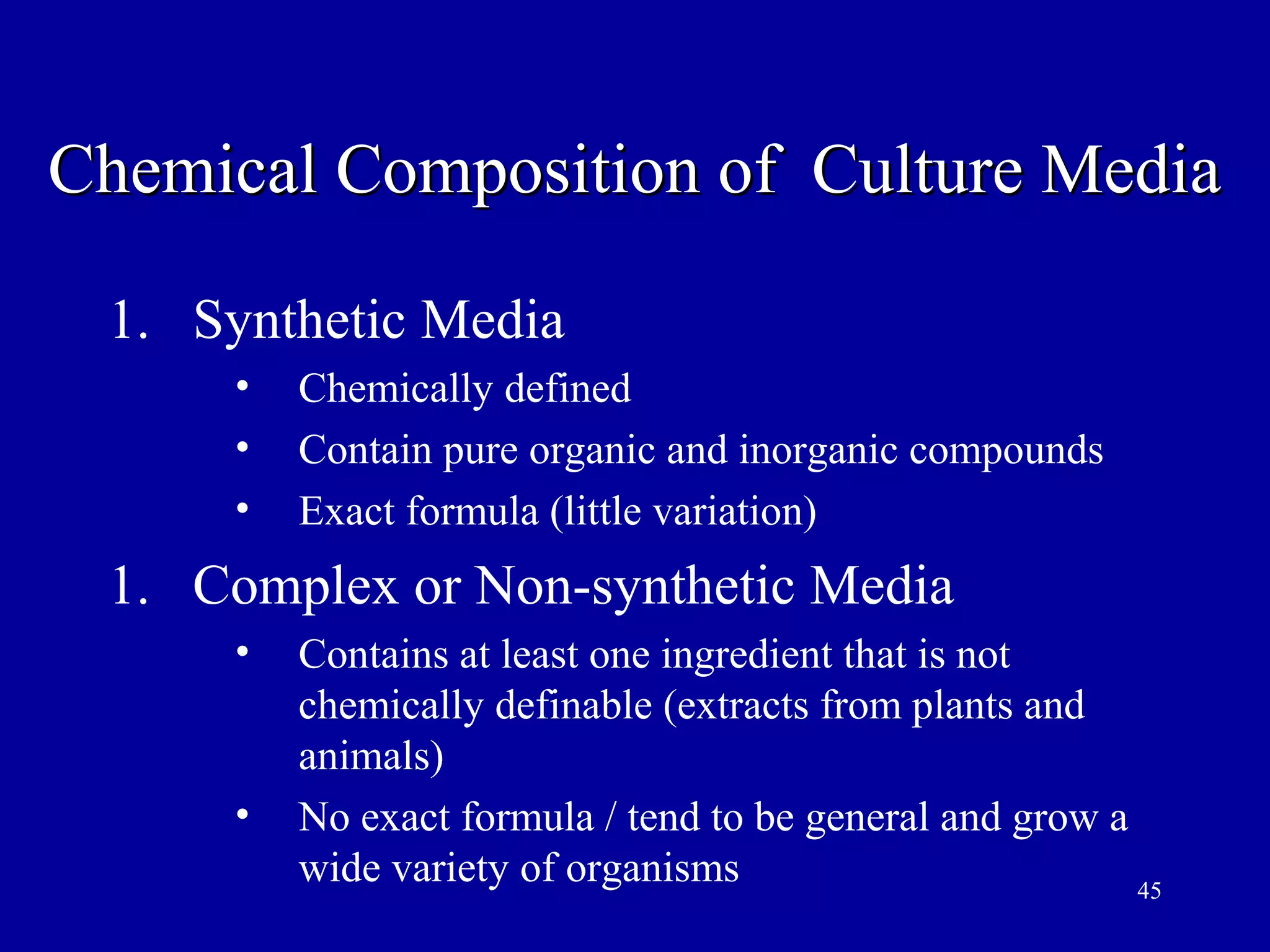 Chemical Composition of Culture Media

 1. Synthetic Media
      •   Chemically defined
      •   Contain pure organic and inorganic compounds
      •   Exact formula (little variation)
 1. Complex or Non-synthetic Media
      •   Contains at least one ingredient that is not
          chemically definable (extracts from plants and
          animals)
      •   No exact formula / tend to be general and grow a
          wide variety of organisms                        45
 