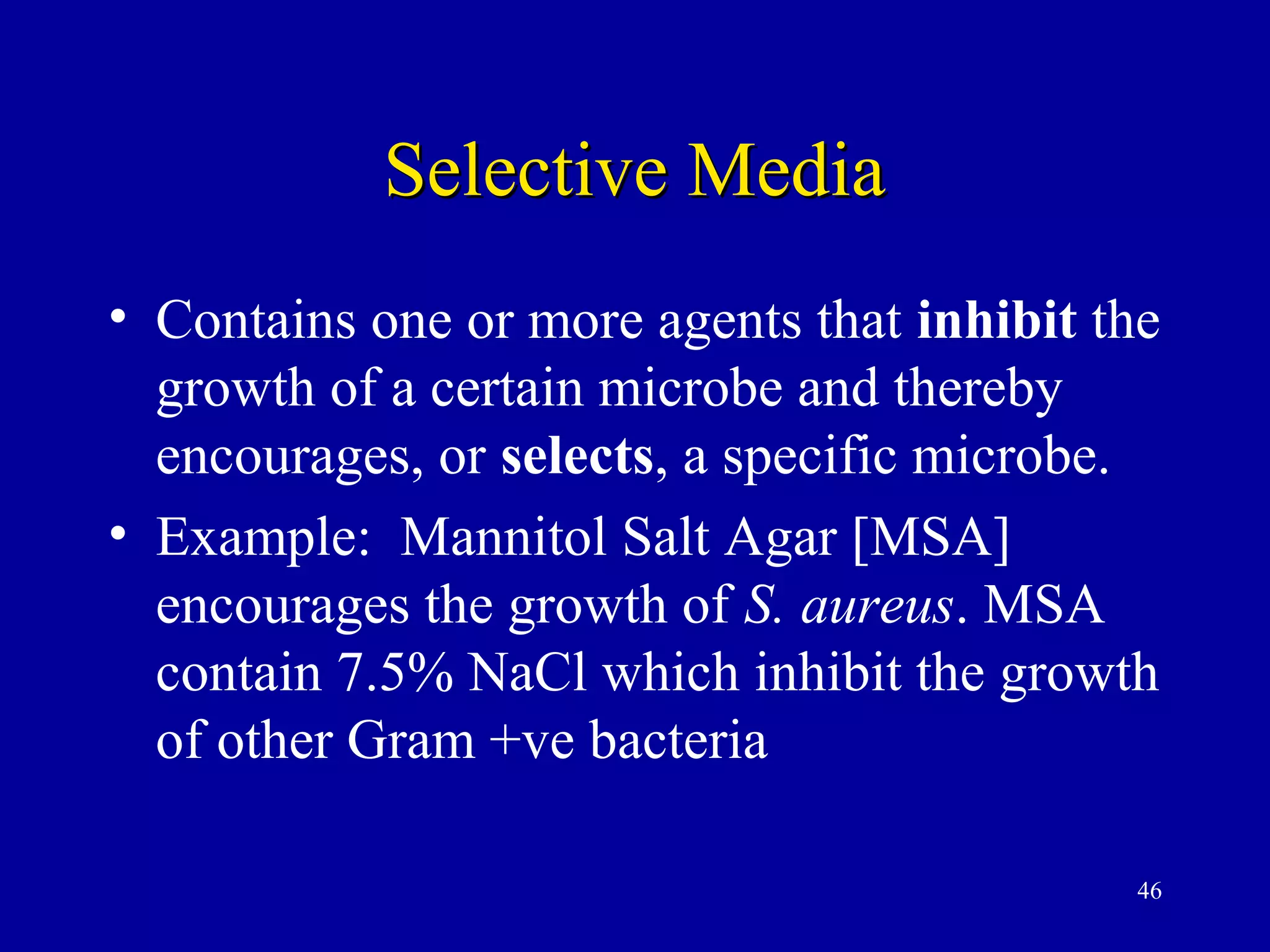 Selective Media
• Contains one or more agents that inhibit the
  growth of a certain microbe and thereby
  encourages, or selects, a specific microbe.
• Example: Mannitol Salt Agar [MSA]
  encourages the growth of S. aureus. MSA
  contain 7.5% NaCl which inhibit the growth
  of other Gram +ve bacteria

                                            46
 