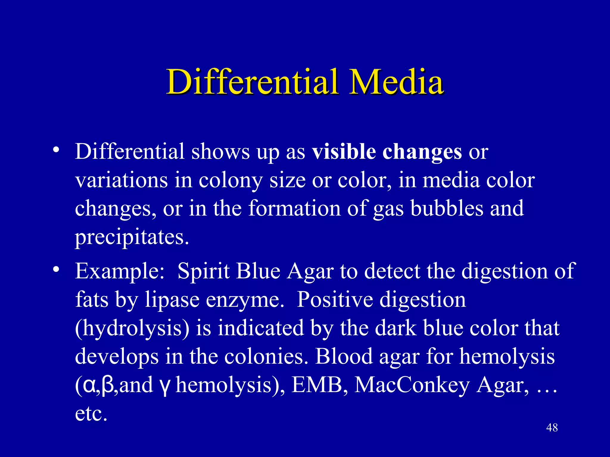 Differential Media
• Differential shows up as visible changes or
  variations in colony size or color, in media color
  changes, or in the formation of gas bubbles and
  precipitates.
• Example: Spirit Blue Agar to detect the digestion of
  fats by lipase enzyme. Positive digestion
  (hydrolysis) is indicated by the dark blue color that
  develops in the colonies. Blood agar for hemolysis
  (α,β,and γ hemolysis), EMB, MacConkey Agar, …
  etc.                                               48
 