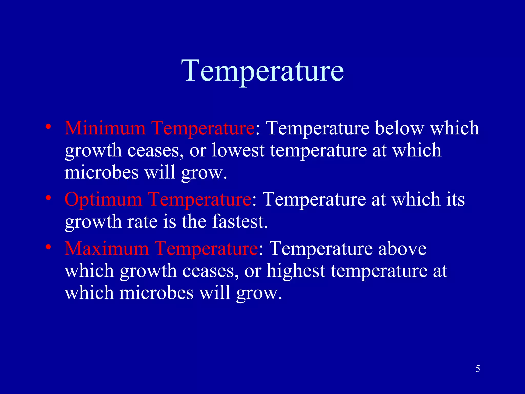 Temperature
• Minimum Temperature: Temperature below which
  growth ceases, or lowest temperature at which
  microbes will grow.
• Optimum Temperature: Temperature at which its
  growth rate is the fastest.
• Maximum Temperature: Temperature above
  which growth ceases, or highest temperature at
  which microbes will grow.


                                               5
 
