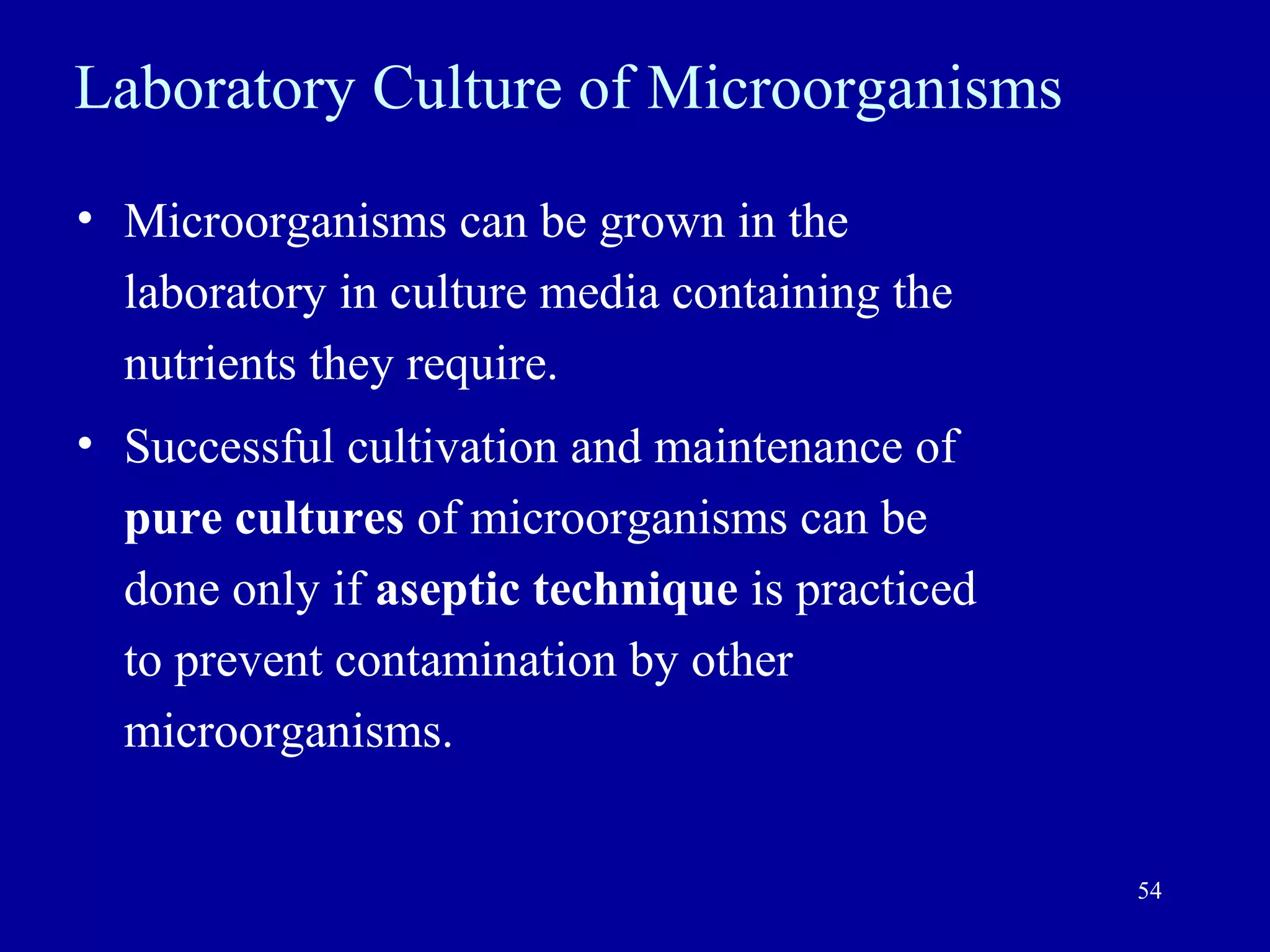 Laboratory Culture of Microorganisms
• Microorganisms can be grown in the
  laboratory in culture media containing the
  nutrients they require.
• Successful cultivation and maintenance of
  pure cultures of microorganisms can be
  done only if aseptic technique is practiced
  to prevent contamination by other
  microorganisms.


                                                54
 