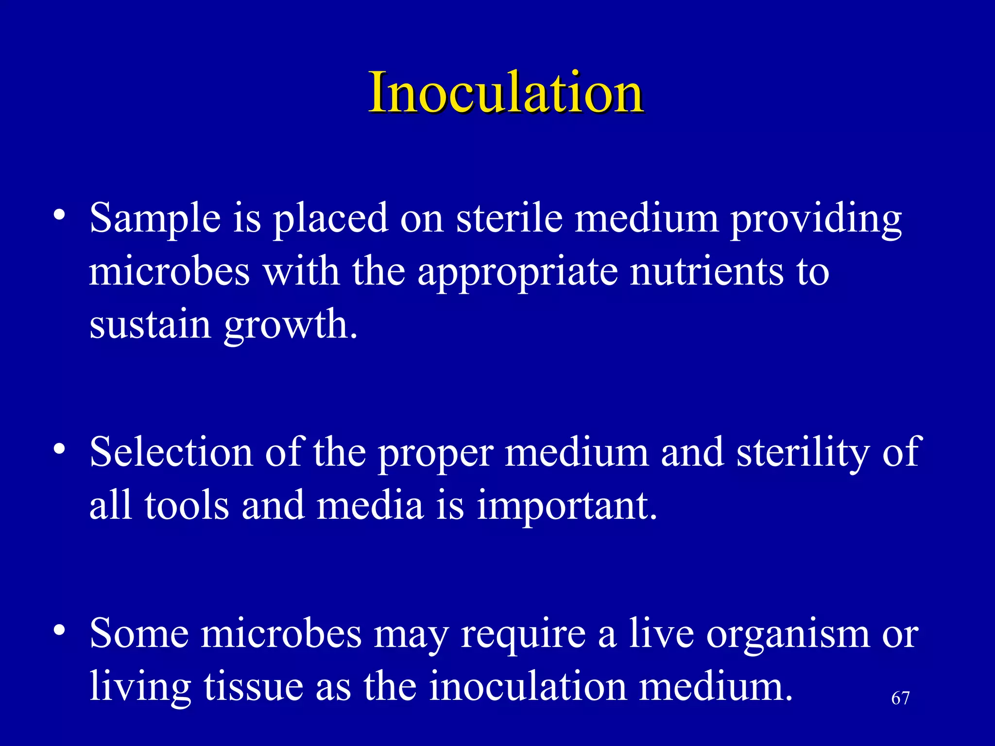 Inoculation
• Sample is placed on sterile medium providing
  microbes with the appropriate nutrients to
  sustain growth.

• Selection of the proper medium and sterility of
  all tools and media is important.

• Some microbes may require a live organism or
  living tissue as the inoculation medium.  67
 