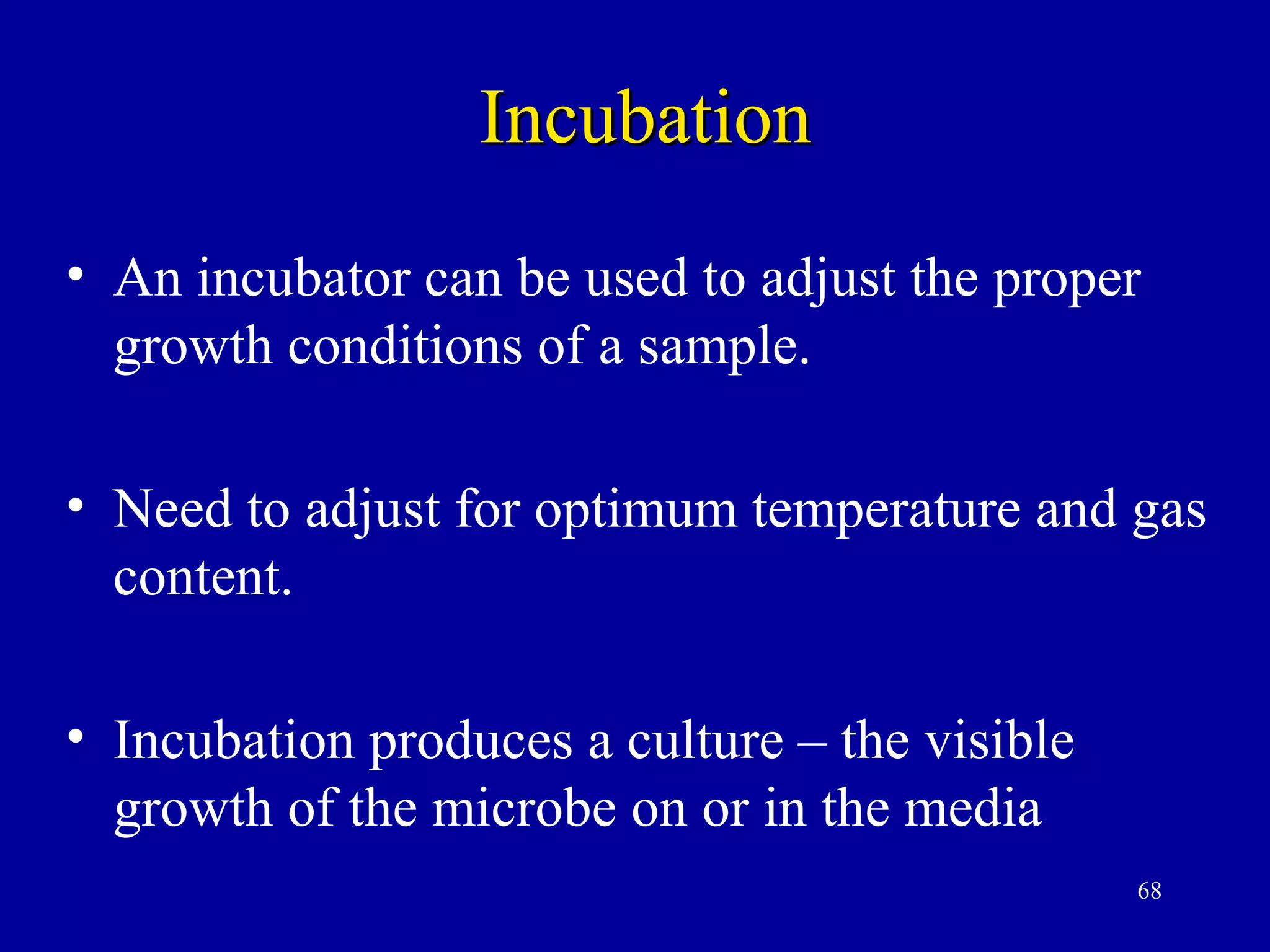 Incubation
• An incubator can be used to adjust the proper
  growth conditions of a sample.

• Need to adjust for optimum temperature and gas
  content.

• Incubation produces a culture – the visible
  growth of the microbe on or in the media
                                                68
 
