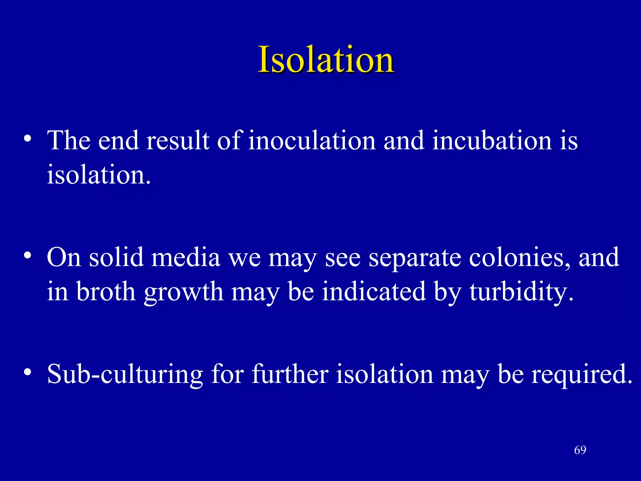Isolation
• The end result of inoculation and incubation is
  isolation.

• On solid media we may see separate colonies, and
  in broth growth may be indicated by turbidity.

• Sub-culturing for further isolation may be required.

                                                69
 