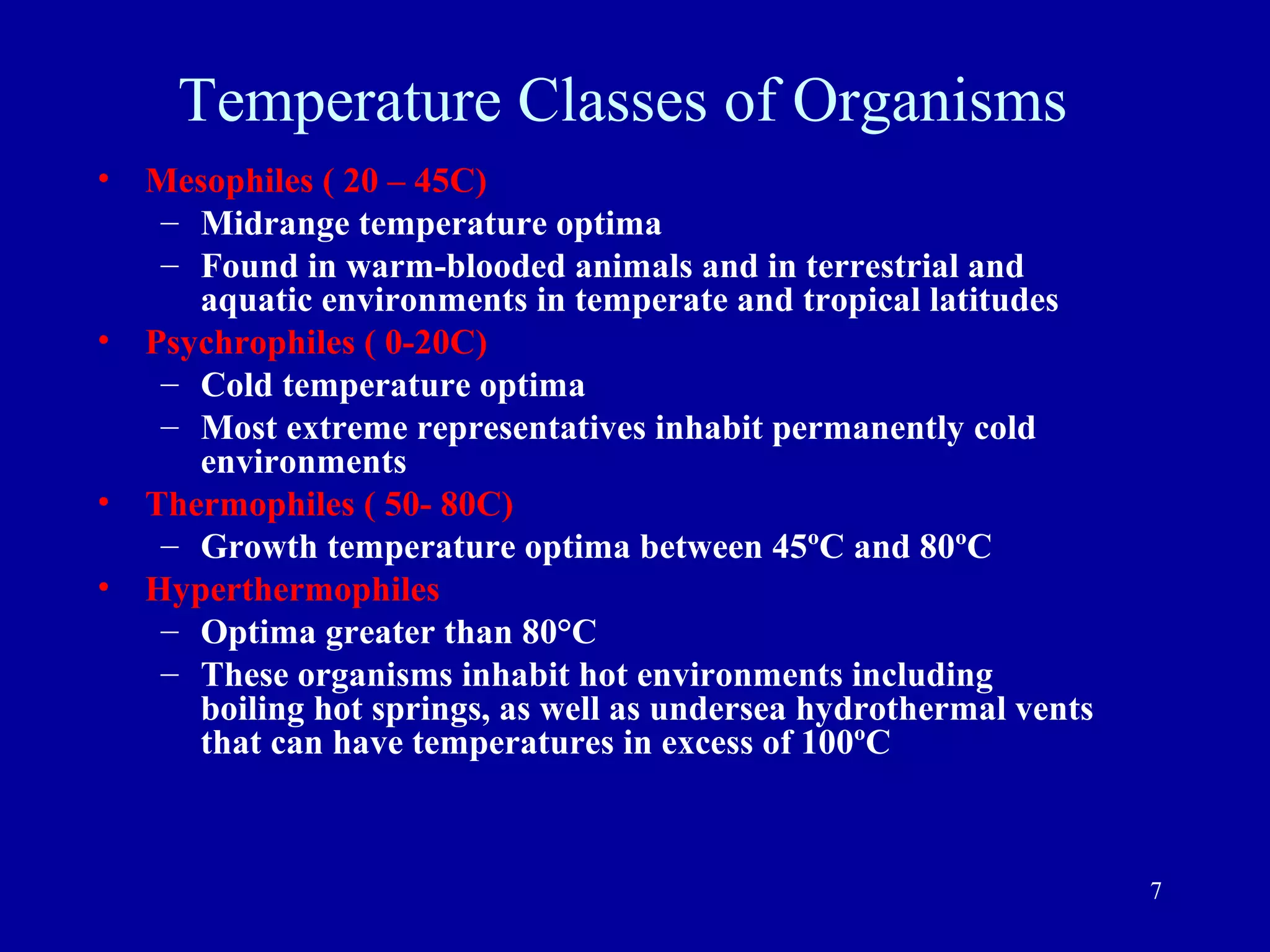 Temperature Classes of Organisms
•   Mesophiles ( 20 – 45C)
     – Midrange temperature optima
     – Found in warm-blooded animals and in terrestrial and
       aquatic environments in temperate and tropical latitudes
•   Psychrophiles ( 0-20C)
     – Cold temperature optima
     – Most extreme representatives inhabit permanently cold
       environments
•   Thermophiles ( 50- 80C)
     – Growth temperature optima between 45ºC and 80ºC
•   Hyperthermophiles
     – Optima greater than 80°C
     – These organisms inhabit hot environments including
       boiling hot springs, as well as undersea hydrothermal vents
       that can have temperatures in excess of 100ºC



                                                                     7
 