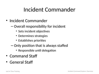 Incident Commander
• Incident Commander
– Overall responsibility for incident
• Sets incident objectives
• Determines strategies
• Establishes priorities
– Only position that is always staffed
• Responsible until delegation
• Command Staff
• General Staff
Just In Time Training Incident Command System: Overview
 