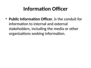Information Officer
• Public Information Officer, is the conduit for
information to internal and external
stakeholders, including the media or other
organizations seeking information.
 
