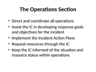 The Operations Section
• Direct and coordinate all operations
• Assist the IC in developing response goals
and objectives for the incident
• Implement the Incident Action Plans
• Request resources through the IC
• Keep the IC informed of the situation and
resource status within operations
 