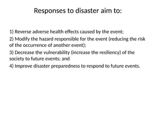 Responses to disaster aim to:
1) Reverse adverse health effects caused by the event;
2) Modify the hazard responsible for the event (reducing the risk
of the occurrence of another event);
3) Decrease the vulnerability (increase the resiliency) of the
society to future events; and
4) Improve disaster preparedness to respond to future events.
 