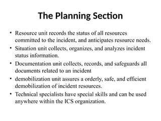 The Planning Section
• Resource unit records the status of all resources
committed to the incident, and anticipates resource needs.
• Situation unit collects, organizes, and analyzes incident
status information.
• Documentation unit collects, records, and safeguards all
documents related to an incident
• demobilization unit assures a orderly, safe, and efficient
demobilization of incident resources.
• Technical specialists have special skills and can be used
anywhere within the ICS organization.
 