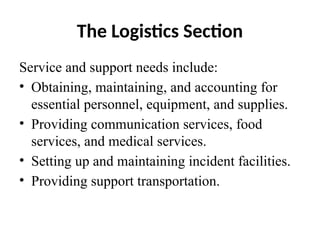 The Logistics Section
Service and support needs include:
• Obtaining, maintaining, and accounting for
essential personnel, equipment, and supplies.
• Providing communication services, food
services, and medical services.
• Setting up and maintaining incident facilities.
• Providing support transportation.
 
