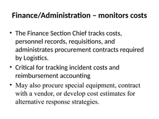 Finance/Administration – monitors costs
• The Finance Section Chief tracks costs,
personnel records, requisitions, and
administrates procurement contracts required
by Logistics.
• Critical for tracking incident costs and
reimbursement accounting
• May also procure special equipment, contract
with a vendor, or develop cost estimates for
alternative response strategies.
 