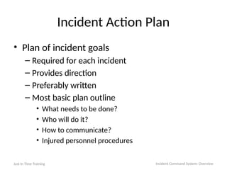 Incident Action Plan
• Plan of incident goals
– Required for each incident
– Provides direction
– Preferably written
– Most basic plan outline
• What needs to be done?
• Who will do it?
• How to communicate?
• Injured personnel procedures
Just In Time Training Incident Command System: Overview
 
