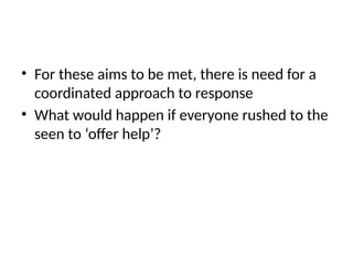 • For these aims to be met, there is need for a
coordinated approach to response
• What would happen if everyone rushed to the
seen to ‘offer help’?
 
