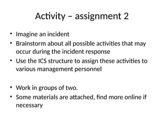Activity – assignment 2
• Imagine an incident
• Brainstorm about all possible activities that may
occur during the incident response
• Use the ICS structure to assign these activities to
various management personnel
• Work in groups of two.
• Some materials are attached, find more online if
necessary
 