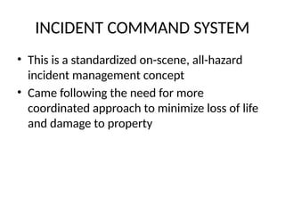 INCIDENT COMMAND SYSTEM
• This is a standardized on-scene, all-hazard
incident management concept
• Came following the need for more
coordinated approach to minimize loss of life
and damage to property
 
