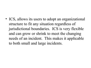 • ICS, allows its users to adopt an organizational
structure to fit any situation regardless of
jurisdictional boundaries. ICS is very flexible
and can grow or shrink to meet the changing
needs of an incident. This makes it applicable
to both small and large incidents.
 