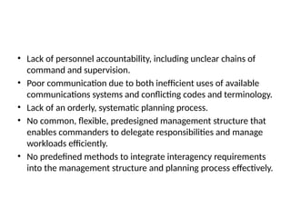 • Lack of personnel accountability, including unclear chains of
command and supervision.
• Poor communication due to both inefficient uses of available
communications systems and conflicting codes and terminology.
• Lack of an orderly, systematic planning process.
• No common, flexible, predesigned management structure that
enables commanders to delegate responsibilities and manage
workloads efficiently.
• No predefined methods to integrate interagency requirements
into the management structure and planning process effectively.
 
