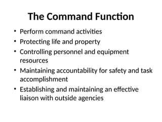 The Command Function
• Perform command activities
• Protecting life and property
• Controlling personnel and equipment
resources
• Maintaining accountability for safety and task
accomplishment
• Establishing and maintaining an effective
liaison with outside agencies
 